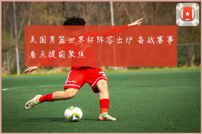 美国男篮世界杯阵容出炉 备战赛事看点提前聚焦