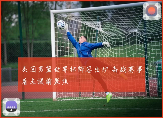 美国男篮世界杯阵容出炉 备战赛事看点提前聚焦
