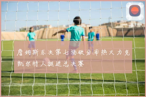詹姆斯东决第七场砍分率热火力克凯尔特人挺进总决赛